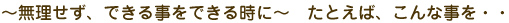 ~無理せず、できる事をできる時に~ たとえば、こんな事を・・